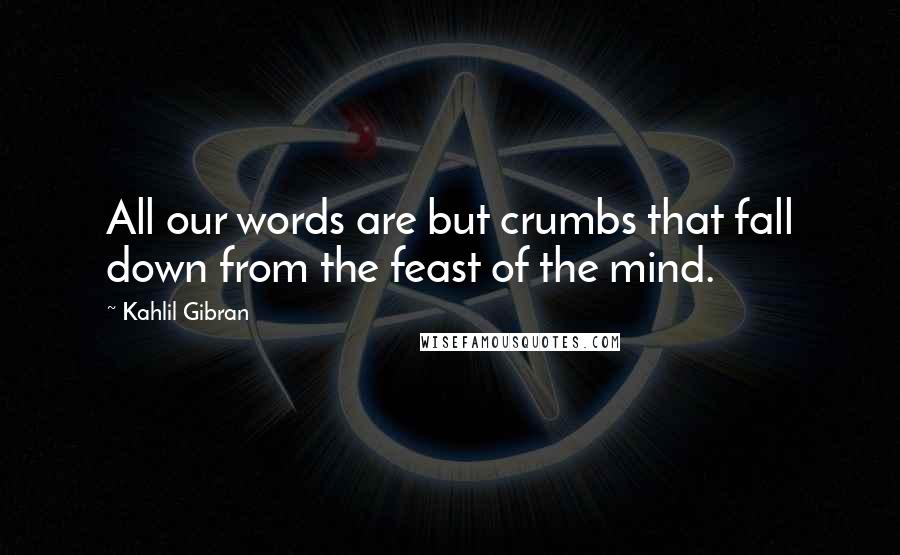 Kahlil Gibran Quotes: All our words are but crumbs that fall down from the feast of the mind.