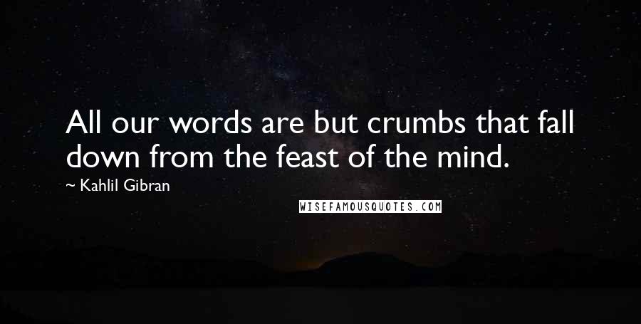 Kahlil Gibran Quotes: All our words are but crumbs that fall down from the feast of the mind.