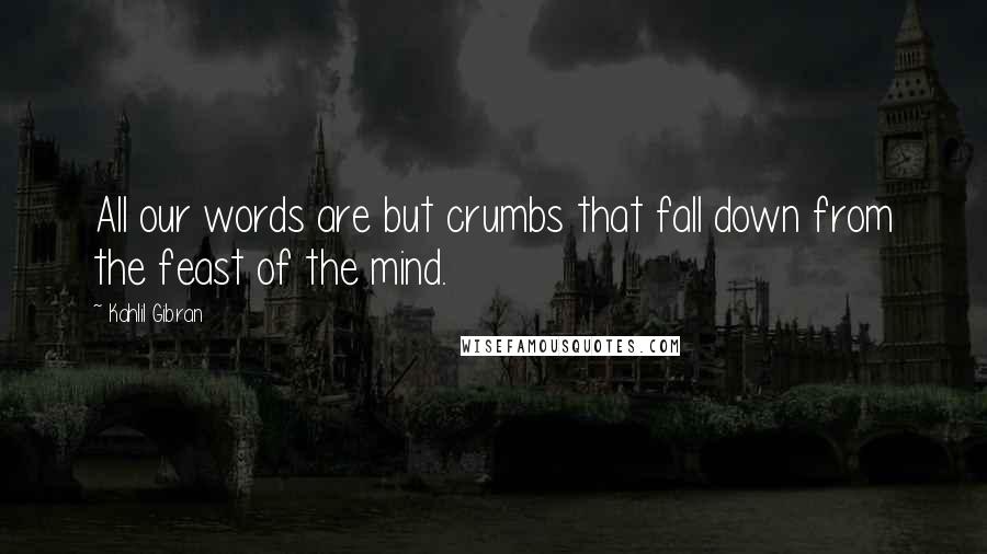 Kahlil Gibran Quotes: All our words are but crumbs that fall down from the feast of the mind.