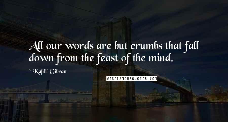 Kahlil Gibran Quotes: All our words are but crumbs that fall down from the feast of the mind.