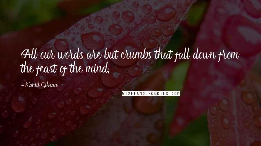 Kahlil Gibran Quotes: All our words are but crumbs that fall down from the feast of the mind.