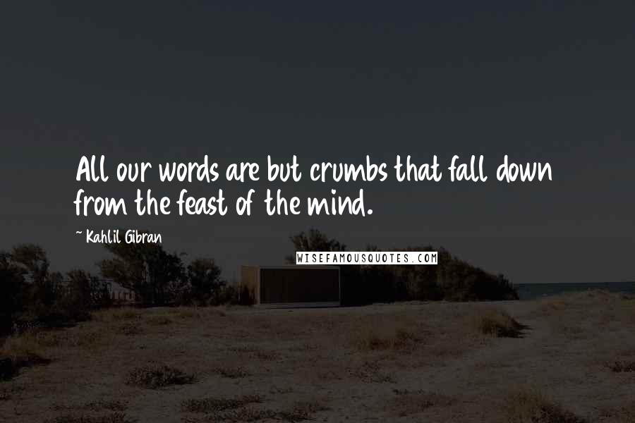 Kahlil Gibran Quotes: All our words are but crumbs that fall down from the feast of the mind.