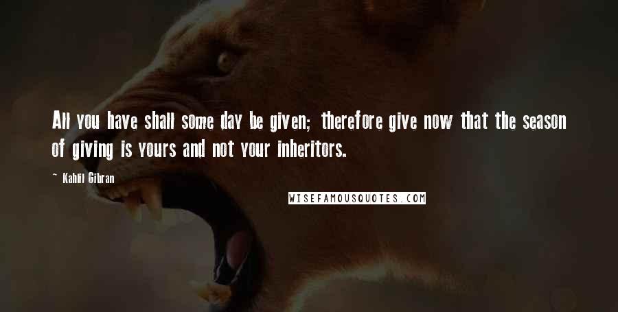 Kahlil Gibran Quotes: All you have shall some day be given; therefore give now that the season of giving is yours and not your inheritors.