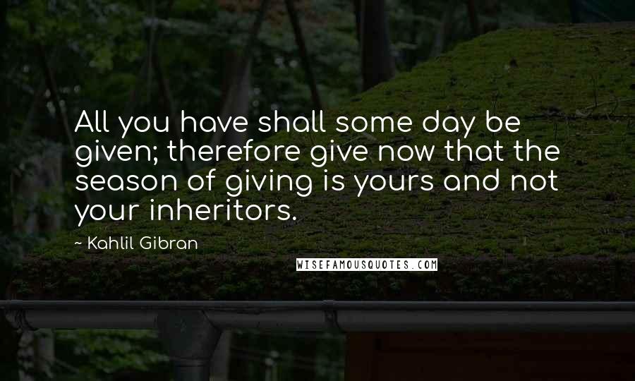 Kahlil Gibran Quotes: All you have shall some day be given; therefore give now that the season of giving is yours and not your inheritors.