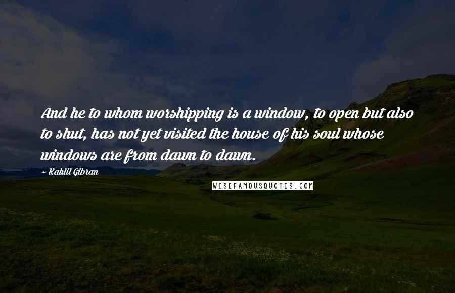 Kahlil Gibran Quotes: And he to whom worshipping is a window, to open but also to shut, has not yet visited the house of his soul whose windows are from dawn to dawn.
