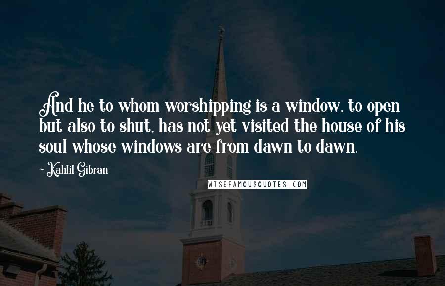Kahlil Gibran Quotes: And he to whom worshipping is a window, to open but also to shut, has not yet visited the house of his soul whose windows are from dawn to dawn.