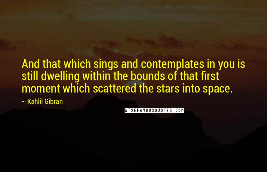Kahlil Gibran Quotes: And that which sings and contemplates in you is still dwelling within the bounds of that first moment which scattered the stars into space.