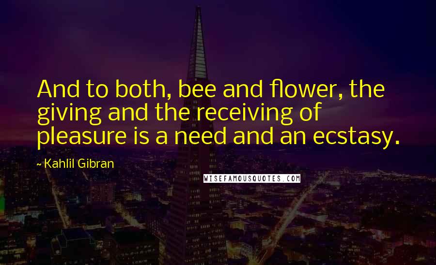 Kahlil Gibran Quotes: And to both, bee and flower, the giving and the receiving of pleasure is a need and an ecstasy.