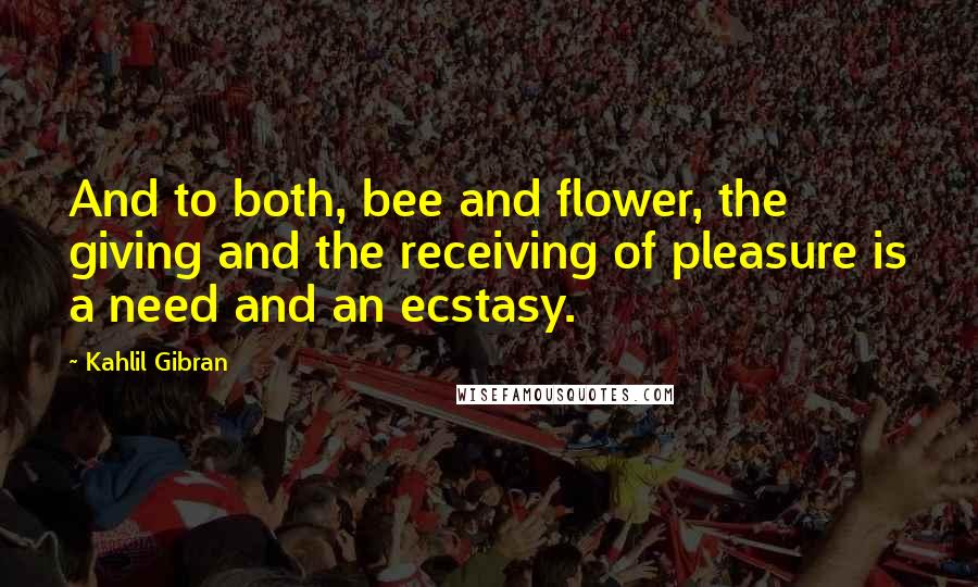 Kahlil Gibran Quotes: And to both, bee and flower, the giving and the receiving of pleasure is a need and an ecstasy.