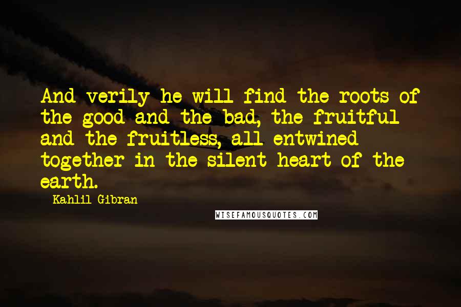 Kahlil Gibran Quotes: And verily he will find the roots of the good and the bad, the fruitful and the fruitless, all entwined together in the silent heart of the earth.