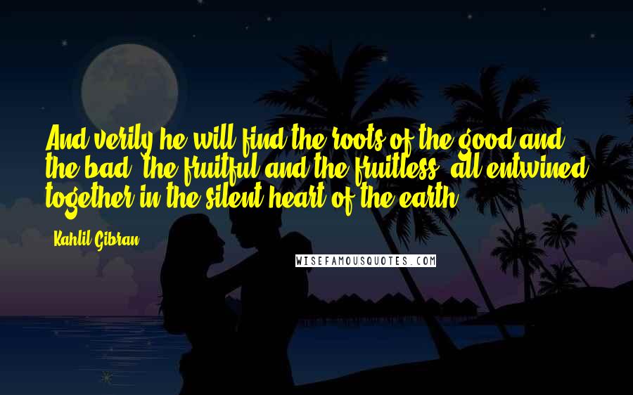 Kahlil Gibran Quotes: And verily he will find the roots of the good and the bad, the fruitful and the fruitless, all entwined together in the silent heart of the earth.