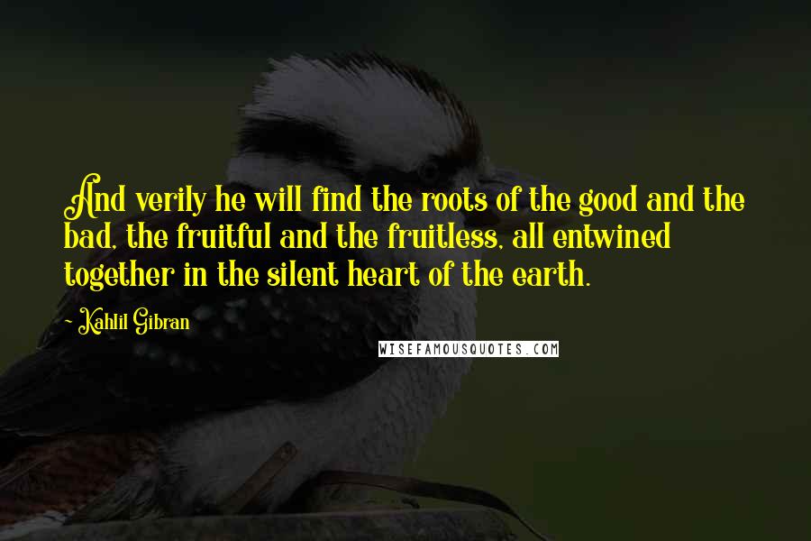 Kahlil Gibran Quotes: And verily he will find the roots of the good and the bad, the fruitful and the fruitless, all entwined together in the silent heart of the earth.