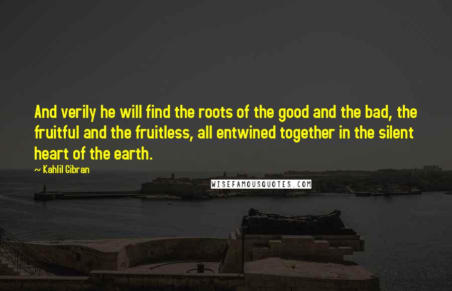 Kahlil Gibran Quotes: And verily he will find the roots of the good and the bad, the fruitful and the fruitless, all entwined together in the silent heart of the earth.