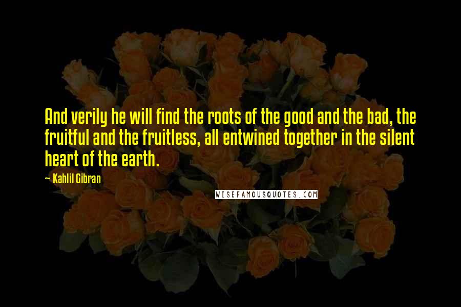 Kahlil Gibran Quotes: And verily he will find the roots of the good and the bad, the fruitful and the fruitless, all entwined together in the silent heart of the earth.