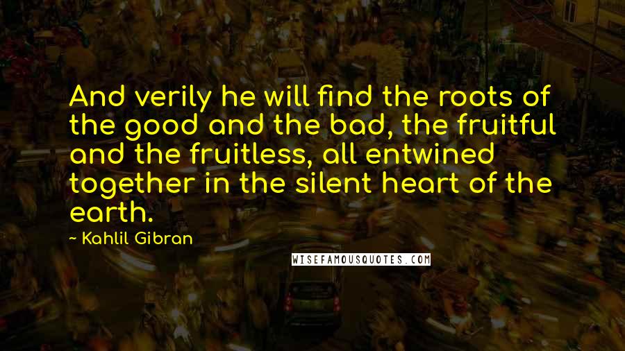 Kahlil Gibran Quotes: And verily he will find the roots of the good and the bad, the fruitful and the fruitless, all entwined together in the silent heart of the earth.