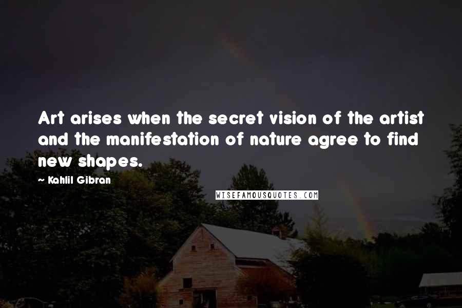 Kahlil Gibran Quotes: Art arises when the secret vision of the artist and the manifestation of nature agree to find new shapes.