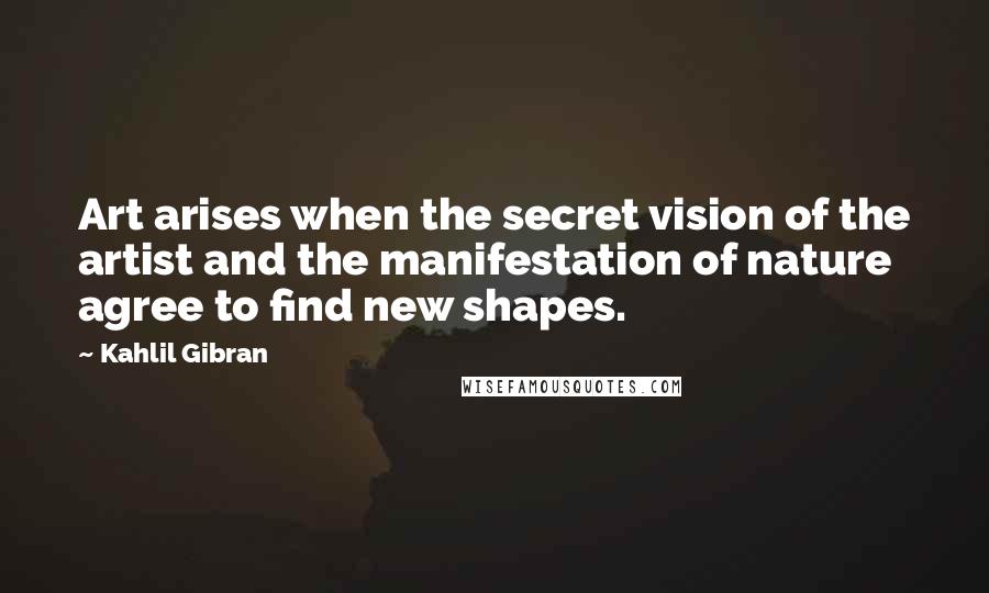 Kahlil Gibran Quotes: Art arises when the secret vision of the artist and the manifestation of nature agree to find new shapes.