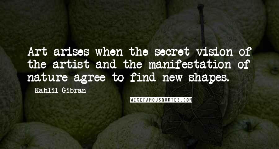 Kahlil Gibran Quotes: Art arises when the secret vision of the artist and the manifestation of nature agree to find new shapes.