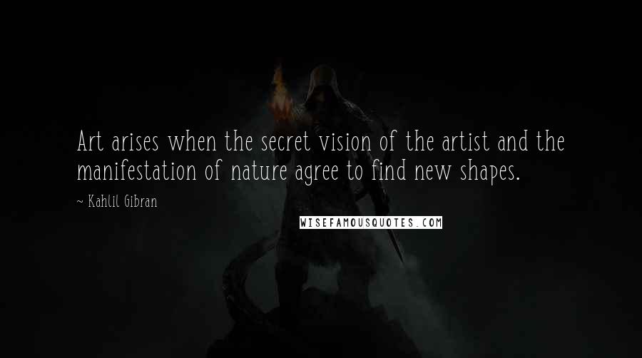 Kahlil Gibran Quotes: Art arises when the secret vision of the artist and the manifestation of nature agree to find new shapes.