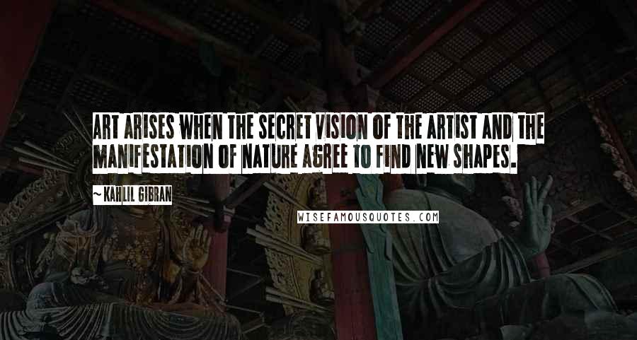 Kahlil Gibran Quotes: Art arises when the secret vision of the artist and the manifestation of nature agree to find new shapes.