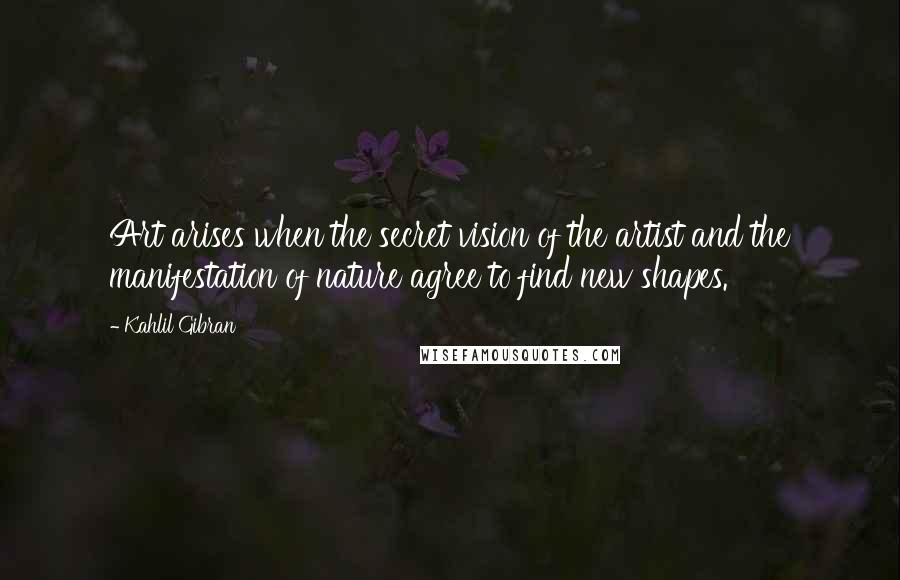 Kahlil Gibran Quotes: Art arises when the secret vision of the artist and the manifestation of nature agree to find new shapes.