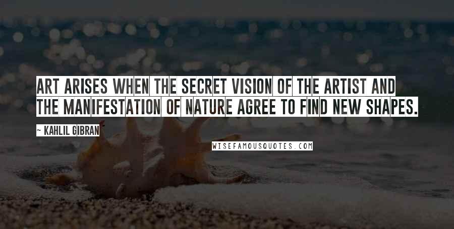 Kahlil Gibran Quotes: Art arises when the secret vision of the artist and the manifestation of nature agree to find new shapes.