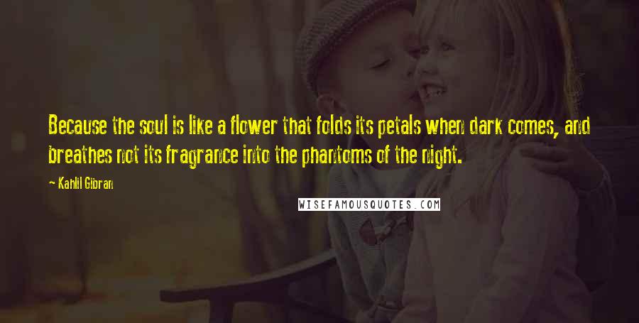 Kahlil Gibran Quotes: Because the soul is like a flower that folds its petals when dark comes, and breathes not its fragrance into the phantoms of the night.
