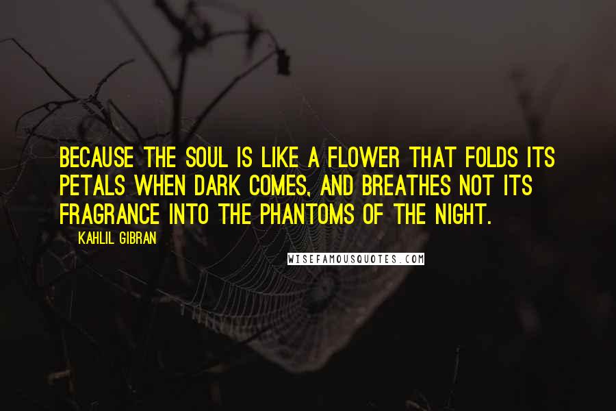Kahlil Gibran Quotes: Because the soul is like a flower that folds its petals when dark comes, and breathes not its fragrance into the phantoms of the night.