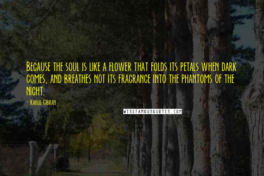 Kahlil Gibran Quotes: Because the soul is like a flower that folds its petals when dark comes, and breathes not its fragrance into the phantoms of the night.