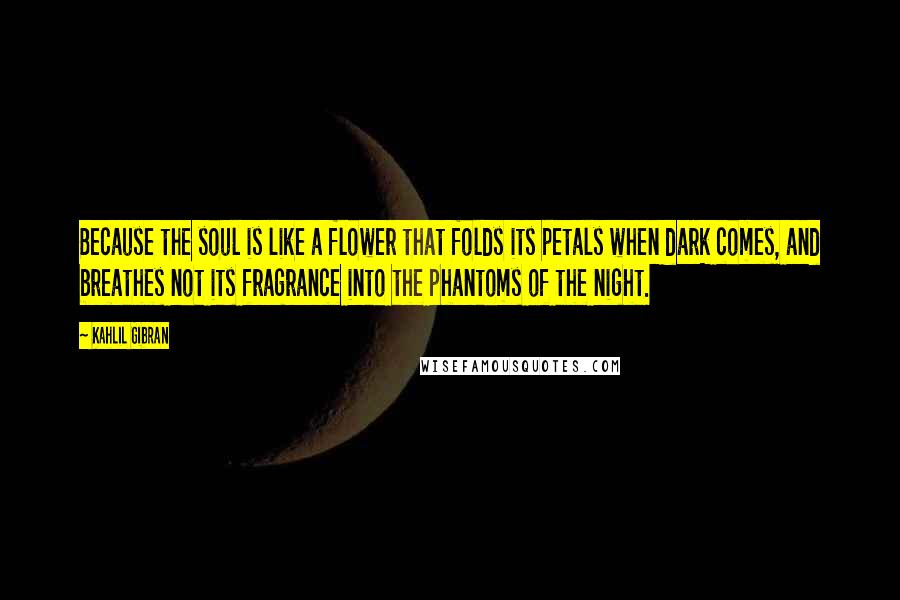 Kahlil Gibran Quotes: Because the soul is like a flower that folds its petals when dark comes, and breathes not its fragrance into the phantoms of the night.