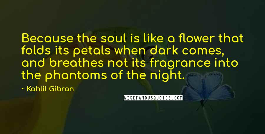 Kahlil Gibran Quotes: Because the soul is like a flower that folds its petals when dark comes, and breathes not its fragrance into the phantoms of the night.