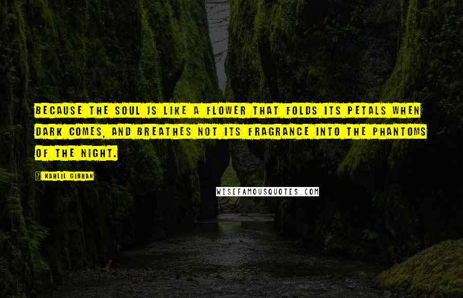 Kahlil Gibran Quotes: Because the soul is like a flower that folds its petals when dark comes, and breathes not its fragrance into the phantoms of the night.