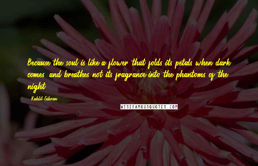 Kahlil Gibran Quotes: Because the soul is like a flower that folds its petals when dark comes, and breathes not its fragrance into the phantoms of the night.