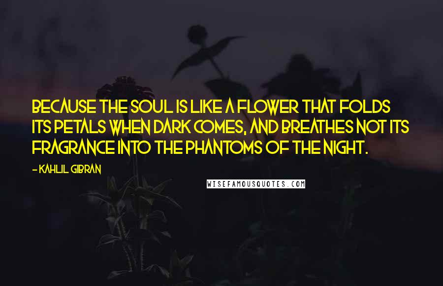 Kahlil Gibran Quotes: Because the soul is like a flower that folds its petals when dark comes, and breathes not its fragrance into the phantoms of the night.