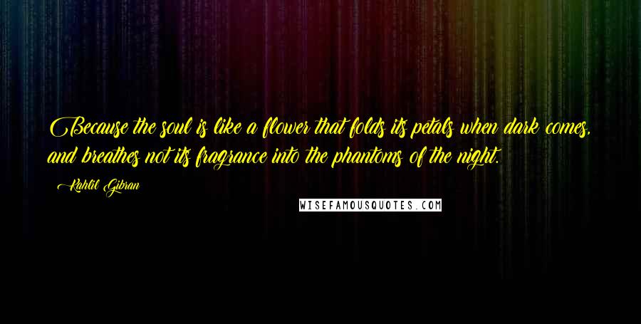 Kahlil Gibran Quotes: Because the soul is like a flower that folds its petals when dark comes, and breathes not its fragrance into the phantoms of the night.