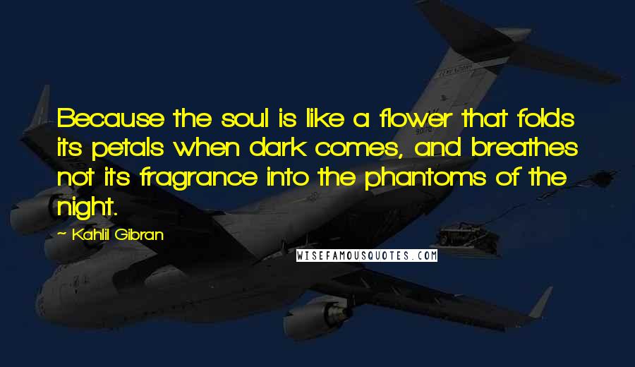 Kahlil Gibran Quotes: Because the soul is like a flower that folds its petals when dark comes, and breathes not its fragrance into the phantoms of the night.
