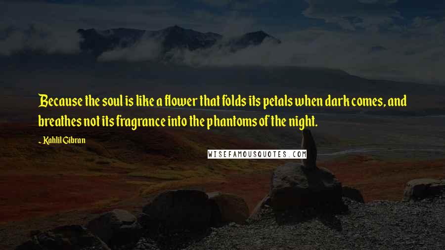 Kahlil Gibran Quotes: Because the soul is like a flower that folds its petals when dark comes, and breathes not its fragrance into the phantoms of the night.