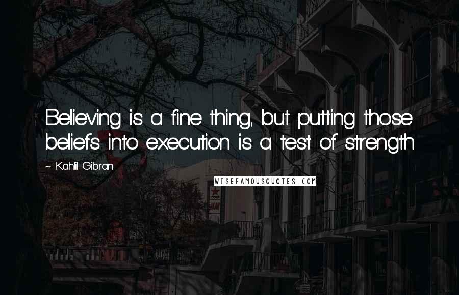Kahlil Gibran Quotes: Believing is a fine thing, but putting those beliefs into execution is a test of strength.