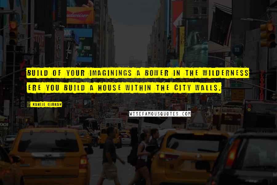 Kahlil Gibran Quotes: Build of your imaginings a bower in the wilderness ere you build a house within the city walls.