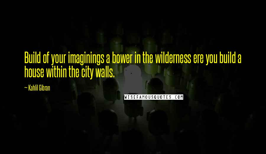 Kahlil Gibran Quotes: Build of your imaginings a bower in the wilderness ere you build a house within the city walls.