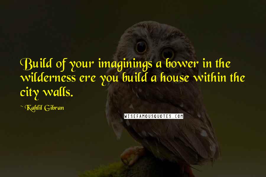 Kahlil Gibran Quotes: Build of your imaginings a bower in the wilderness ere you build a house within the city walls.