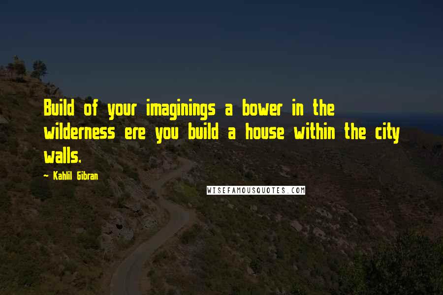 Kahlil Gibran Quotes: Build of your imaginings a bower in the wilderness ere you build a house within the city walls.