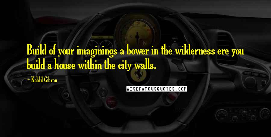 Kahlil Gibran Quotes: Build of your imaginings a bower in the wilderness ere you build a house within the city walls.