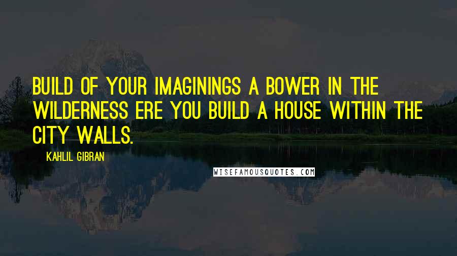 Kahlil Gibran Quotes: Build of your imaginings a bower in the wilderness ere you build a house within the city walls.