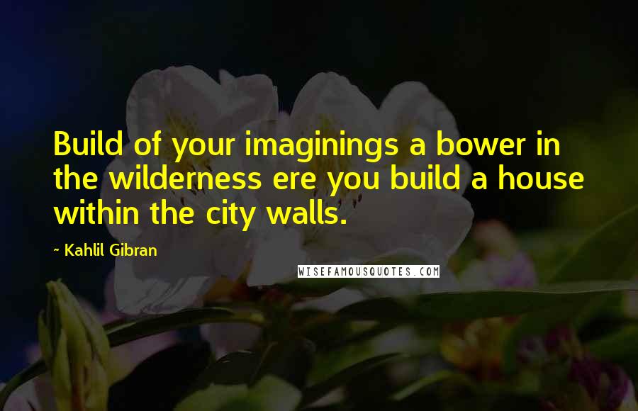 Kahlil Gibran Quotes: Build of your imaginings a bower in the wilderness ere you build a house within the city walls.