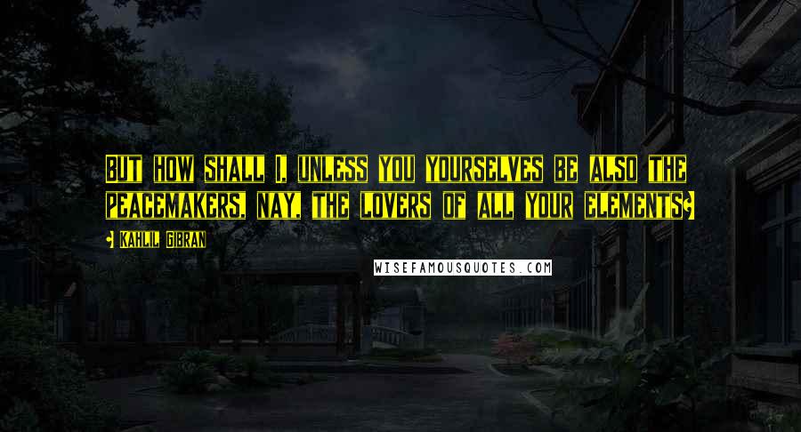 Kahlil Gibran Quotes: But how shall I, unless you yourselves be also the peacemakers, nay, the lovers of all your elements?