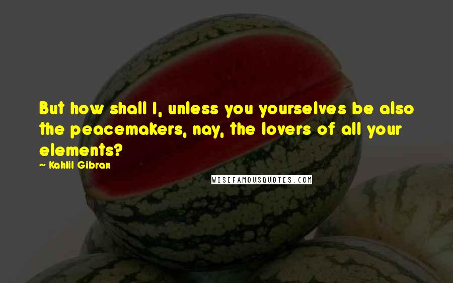 Kahlil Gibran Quotes: But how shall I, unless you yourselves be also the peacemakers, nay, the lovers of all your elements?