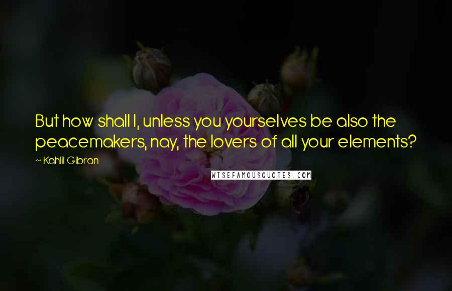 Kahlil Gibran Quotes: But how shall I, unless you yourselves be also the peacemakers, nay, the lovers of all your elements?