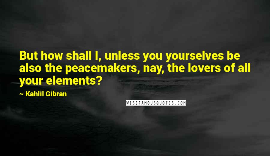 Kahlil Gibran Quotes: But how shall I, unless you yourselves be also the peacemakers, nay, the lovers of all your elements?