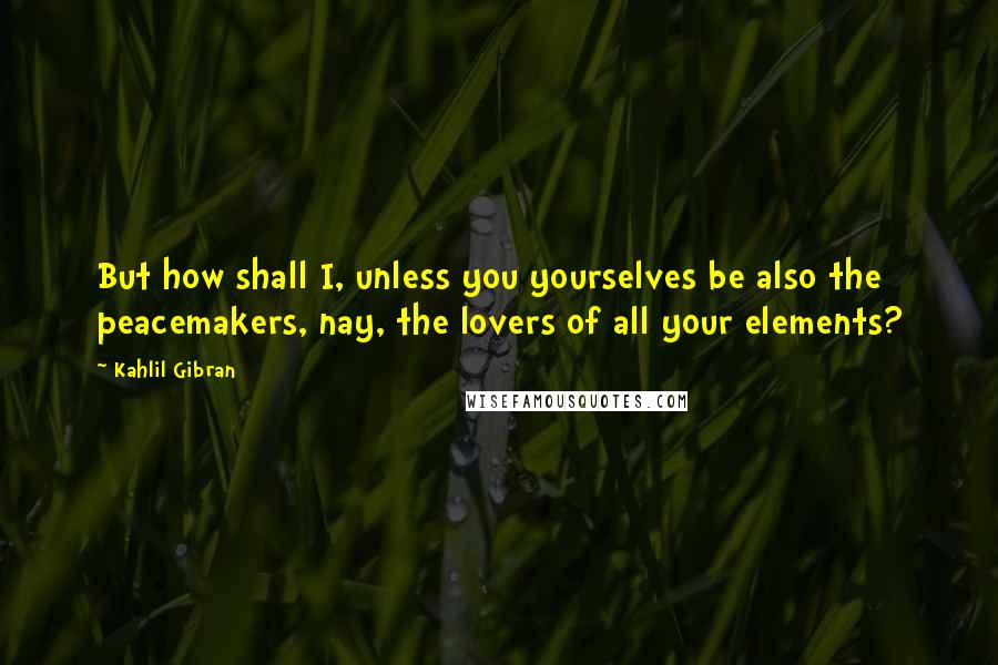 Kahlil Gibran Quotes: But how shall I, unless you yourselves be also the peacemakers, nay, the lovers of all your elements?